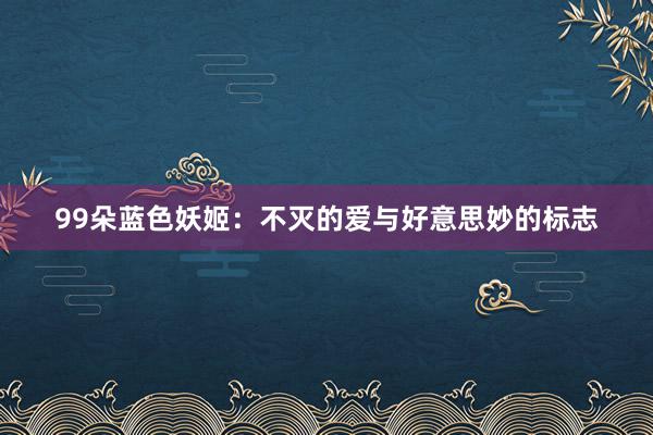 99朵蓝色妖姬：不灭的爱与好意思妙的标志