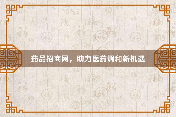 药品招商网，助力医药调和新机遇