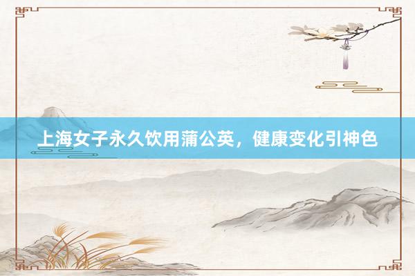 上海女子永久饮用蒲公英，健康变化引神色